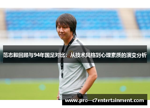 范志毅回顾与94年国足对比：从技术风格到心理素质的演变分析