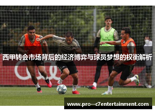 西甲转会市场背后的经济博弈与球员梦想的权衡解析 西甲转会市场背后的经济博弈与球员梦想的权衡解析