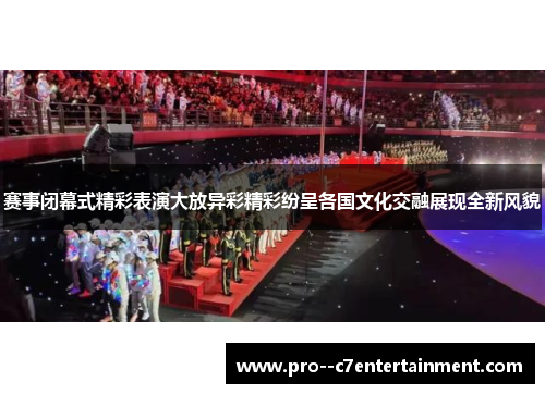 赛事闭幕式精彩表演大放异彩精彩纷呈各国文化交融展现全新风貌 赛事闭幕式精彩表演大放异彩精彩纷呈各国文化交融展现全新风貌