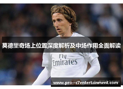 莫德里奇场上位置深度解析及中场作用全面解读 莫德里奇场上位置深度解析及中场作用全面解读