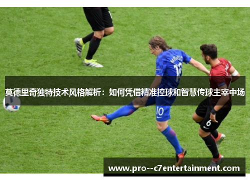 莫德里奇独特技术风格解析：如何凭借精准控球和智慧传球主宰中场