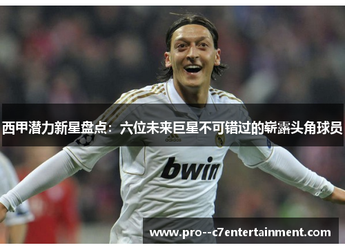 西甲潜力新星盘点：六位未来巨星不可错过的崭露头角球员