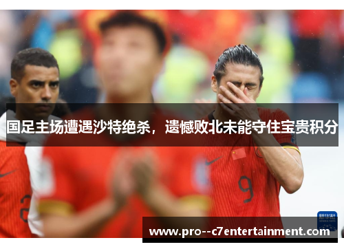 国足主场遭遇沙特绝杀，遗憾败北未能守住宝贵积分