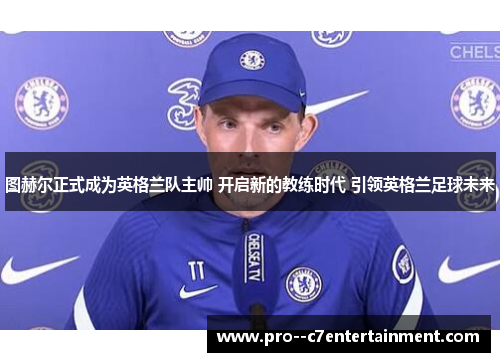 图赫尔正式成为英格兰队主帅 开启新的教练时代 引领英格兰足球未来