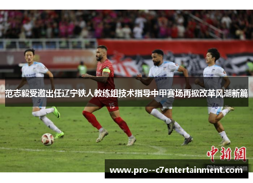 范志毅受邀出任辽宁铁人教练组技术指导中甲赛场再掀改革风潮新篇
