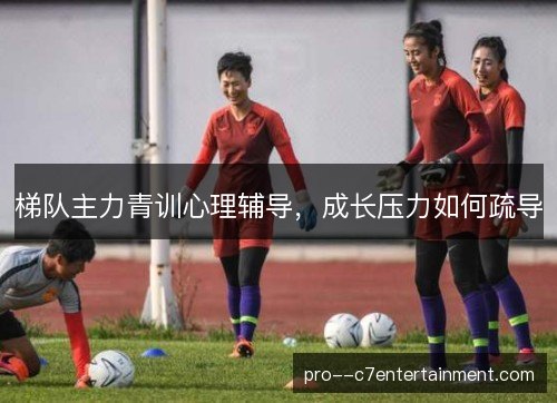 梯队主力青训心理辅导,成长压力如何疏导 梯队主力青训心理辅导,成长压力如何疏导